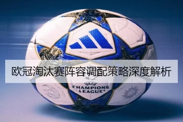 欧冠淘汰赛阵容调配策略深度解析