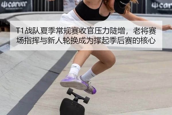 T1战队夏季常规赛收官压力陡增，老将赛场指挥与新人轮换成为撑起季后赛的核心
